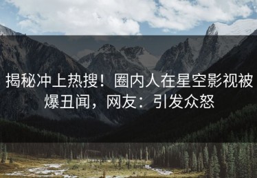 揭秘冲上热搜！圈内人在星空影视被爆丑闻，网友：引发众怒