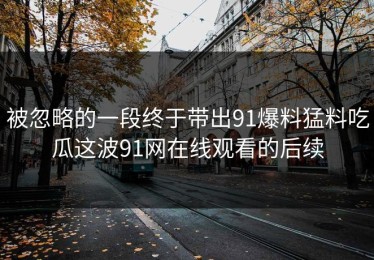 被忽略的一段终于带出91爆料猛料吃瓜这波91网在线观看的后续