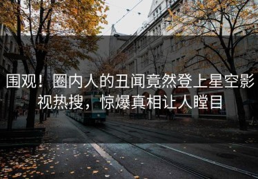 围观！圈内人的丑闻竟然登上星空影视热搜，惊爆真相让人瞠目