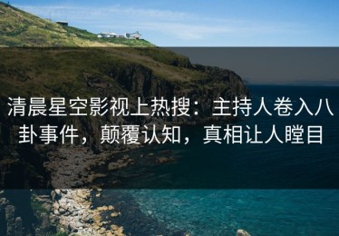 清晨星空影视上热搜：主持人卷入八卦事件，颠覆认知，真相让人瞠目