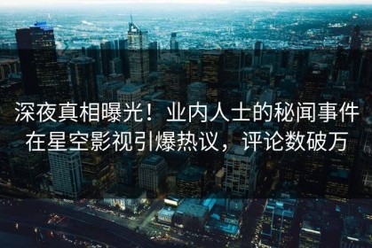 深夜真相曝光！业内人士的秘闻事件在星空影视引爆热议，评论数破万