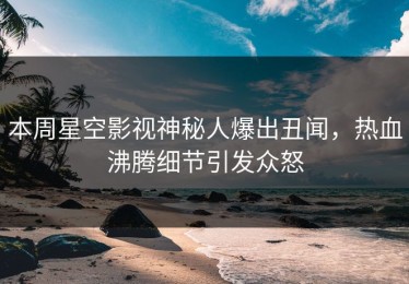 本周星空影视神秘人爆出丑闻，热血沸腾细节引发众怒