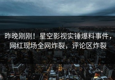 昨晚刚刚！星空影视实锤爆料事件，网红现场全网炸裂，评论区炸裂