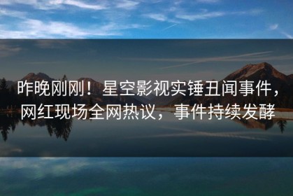 昨晚刚刚！星空影视实锤丑闻事件，网红现场全网热议，事件持续发酵