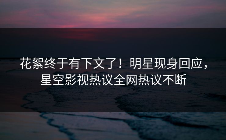 花絮终于有下文了！明星现身回应，星空影视热议全网热议不断