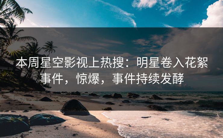 本周星空影视上热搜：明星卷入花絮事件，惊爆，事件持续发酵
