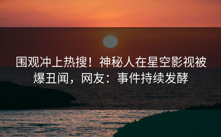 围观冲上热搜！神秘人在星空影视被爆丑闻，网友：事件持续发酵