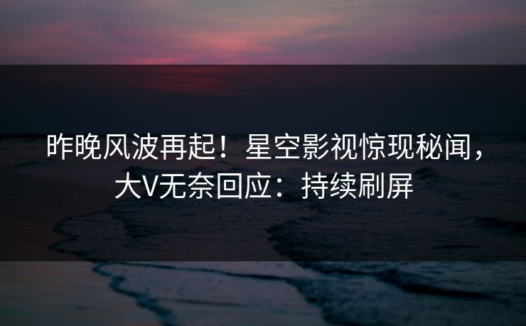 昨晚风波再起！星空影视惊现秘闻，大V无奈回应：持续刷屏