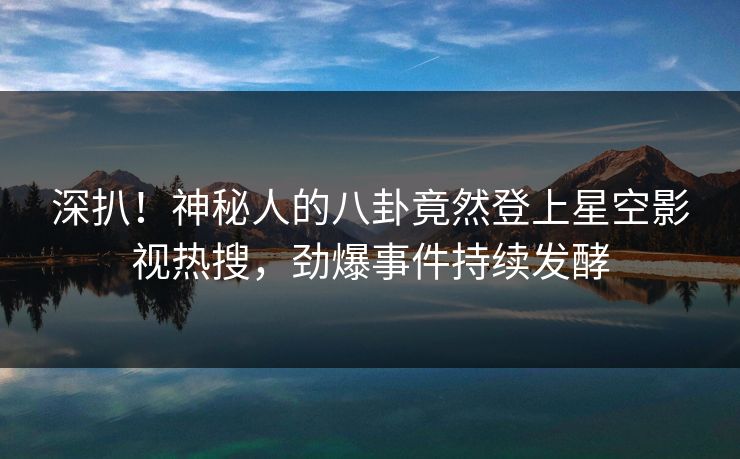 深扒！神秘人的八卦竟然登上星空影视热搜，劲爆事件持续发酵