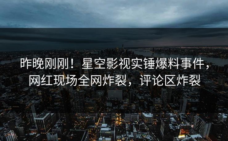 昨晚刚刚！星空影视实锤爆料事件，网红现场全网炸裂，评论区炸裂
