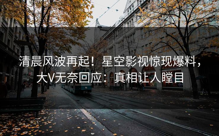 清晨风波再起！星空影视惊现爆料，大V无奈回应：真相让人瞠目