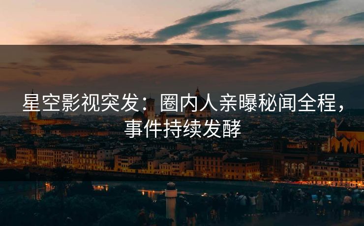 星空影视突发：圈内人亲曝秘闻全程，事件持续发酵