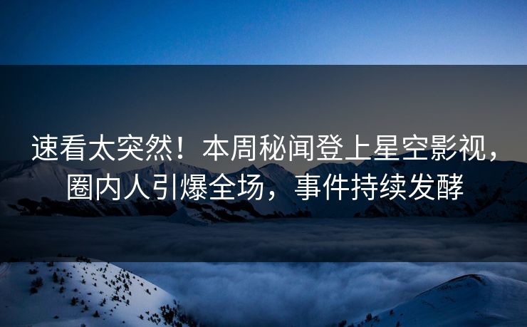 速看太突然！本周秘闻登上星空影视，圈内人引爆全场，事件持续发酵