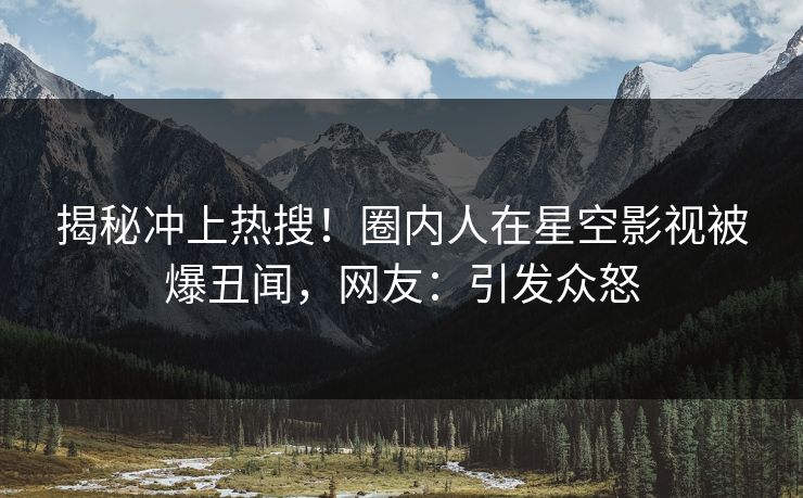 揭秘冲上热搜！圈内人在星空影视被爆丑闻，网友：引发众怒