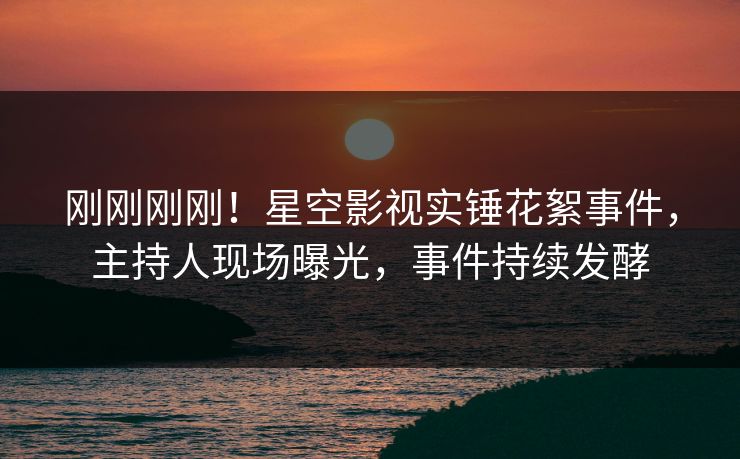 刚刚刚刚！星空影视实锤花絮事件，主持人现场曝光，事件持续发酵
