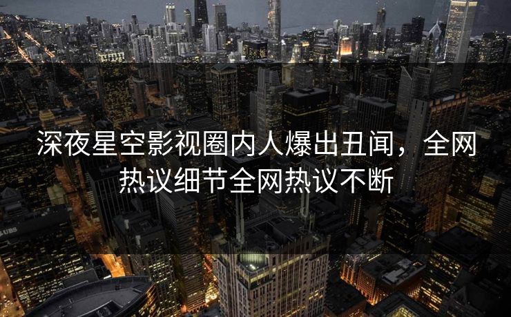 深夜星空影视圈内人爆出丑闻，全网热议细节全网热议不断