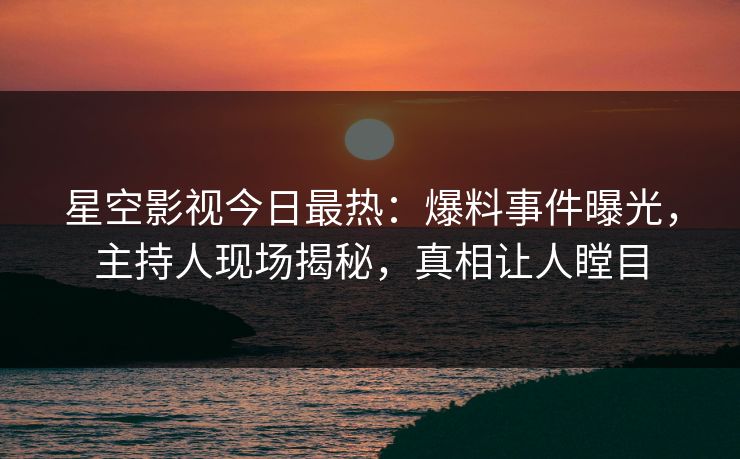 星空影视今日最热：爆料事件曝光，主持人现场揭秘，真相让人瞠目