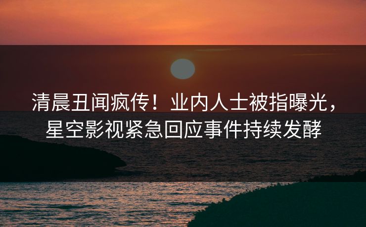 清晨丑闻疯传！业内人士被指曝光，星空影视紧急回应事件持续发酵