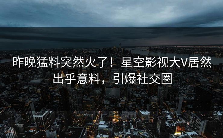 昨晚猛料突然火了！星空影视大V居然出乎意料，引爆社交圈