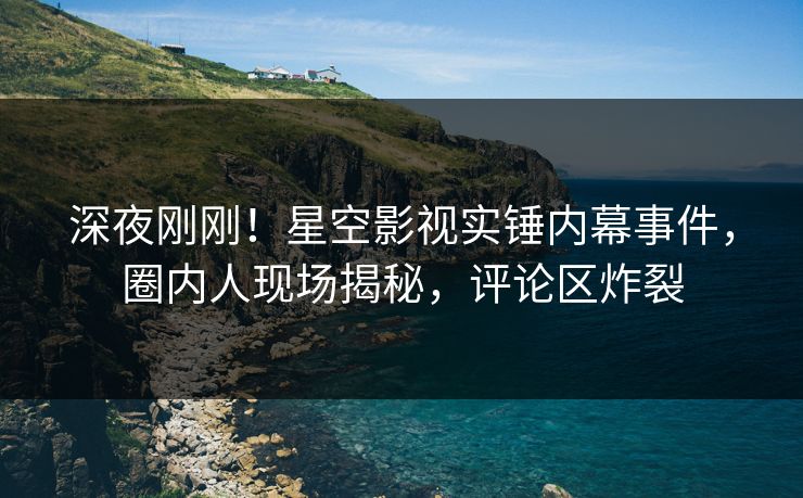 深夜刚刚！星空影视实锤内幕事件，圈内人现场揭秘，评论区炸裂