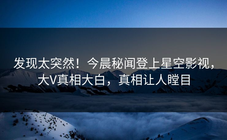 发现太突然！今晨秘闻登上星空影视，大V真相大白，真相让人瞠目