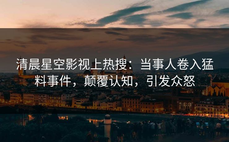 清晨星空影视上热搜：当事人卷入猛料事件，颠覆认知，引发众怒