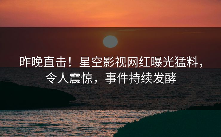 昨晚直击！星空影视网红曝光猛料，令人震惊，事件持续发酵