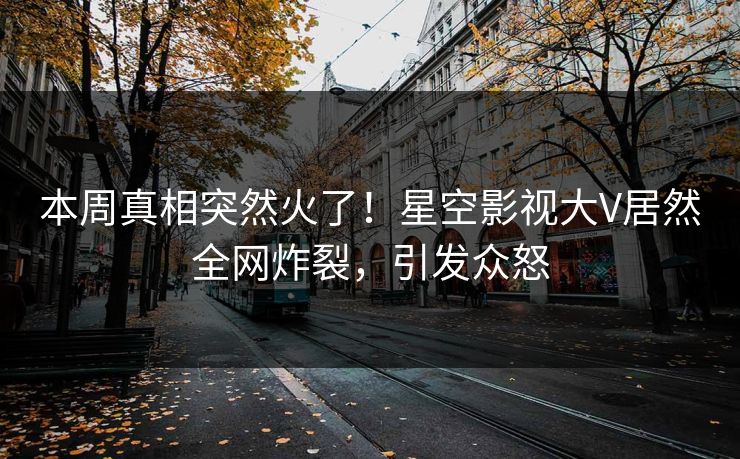本周真相突然火了！星空影视大V居然全网炸裂，引发众怒