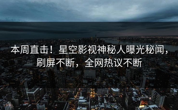 本周直击！星空影视神秘人曝光秘闻，刷屏不断，全网热议不断