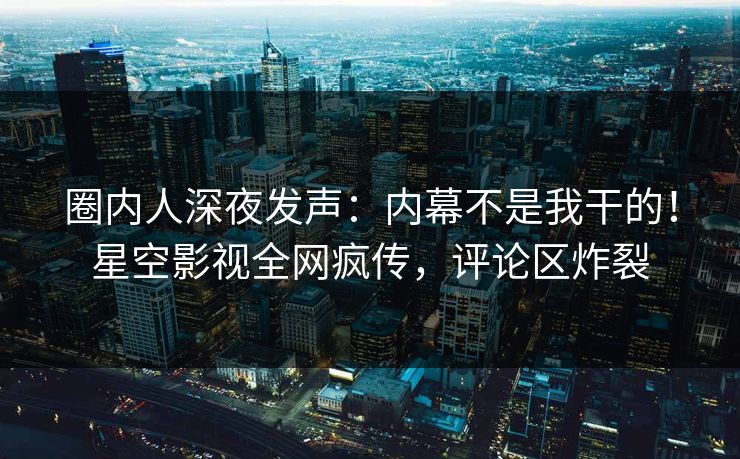 圈内人深夜发声：内幕不是我干的！星空影视全网疯传，评论区炸裂