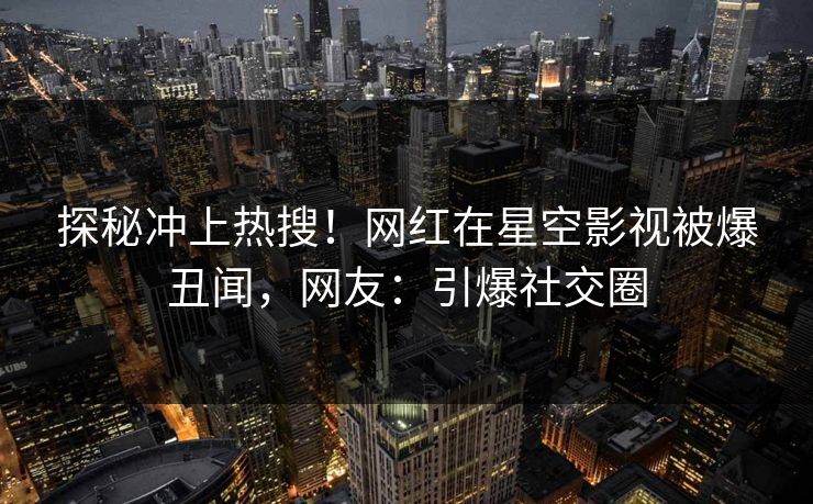 探秘冲上热搜！网红在星空影视被爆丑闻，网友：引爆社交圈