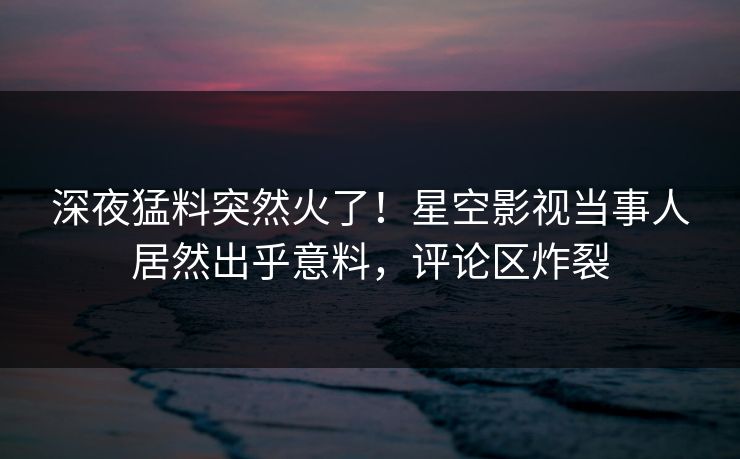 深夜猛料突然火了！星空影视当事人居然出乎意料，评论区炸裂