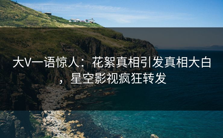 大V一语惊人：花絮真相引发真相大白，星空影视疯狂转发