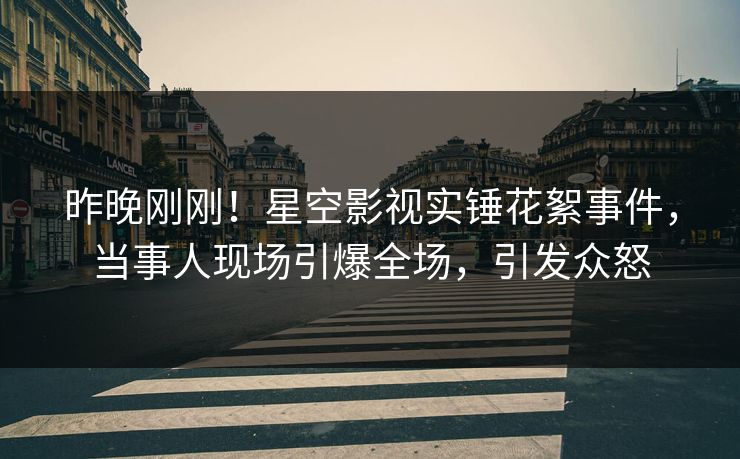 昨晚刚刚！星空影视实锤花絮事件，当事人现场引爆全场，引发众怒
