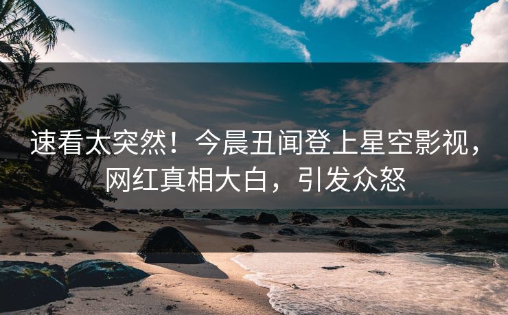 速看太突然！今晨丑闻登上星空影视，网红真相大白，引发众怒