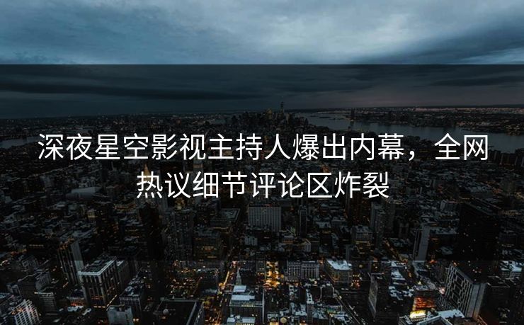 深夜星空影视主持人爆出内幕，全网热议细节评论区炸裂