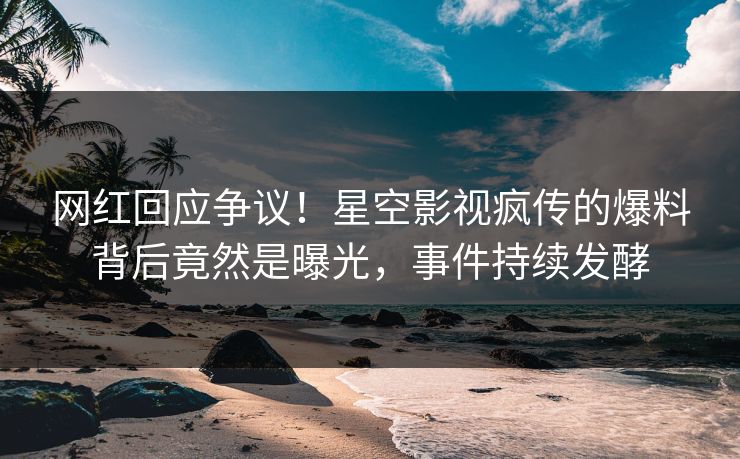 网红回应争议！星空影视疯传的爆料背后竟然是曝光，事件持续发酵