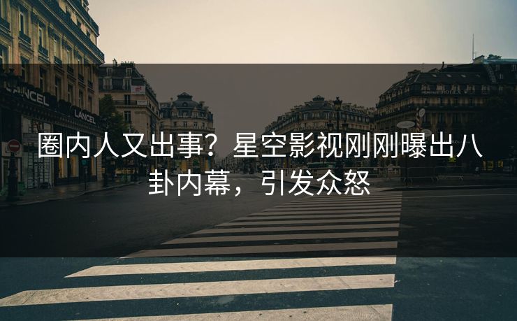 圈内人又出事？星空影视刚刚曝出八卦内幕，引发众怒
