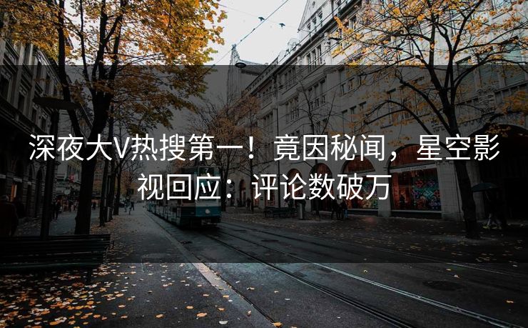 深夜大V热搜第一！竟因秘闻，星空影视回应：评论数破万