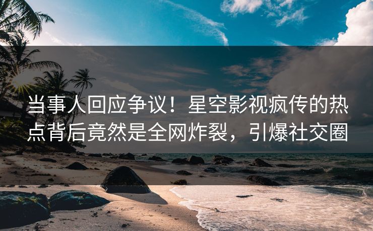 当事人回应争议！星空影视疯传的热点背后竟然是全网炸裂，引爆社交圈