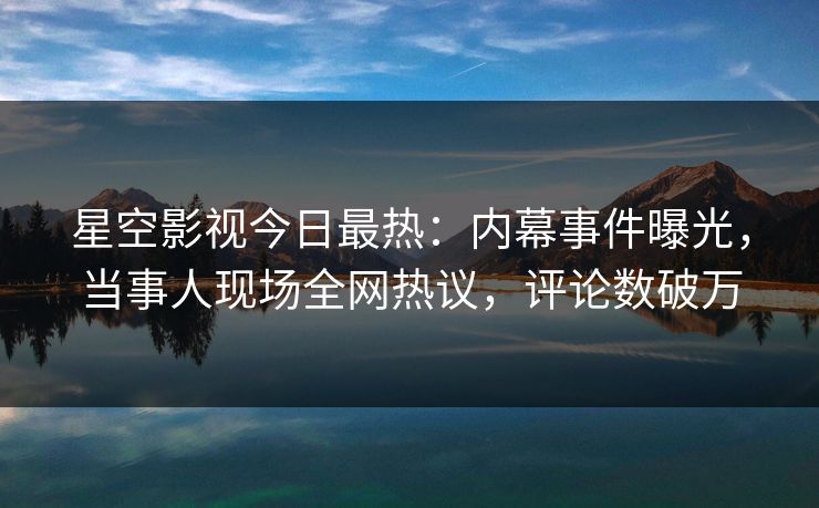 星空影视今日最热：内幕事件曝光，当事人现场全网热议，评论数破万