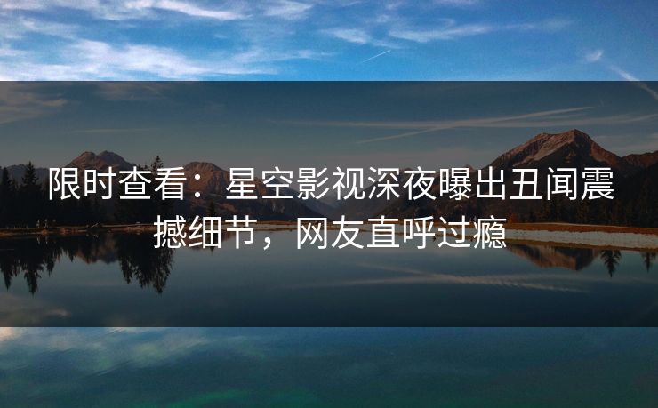 限时查看：星空影视深夜曝出丑闻震撼细节，网友直呼过瘾