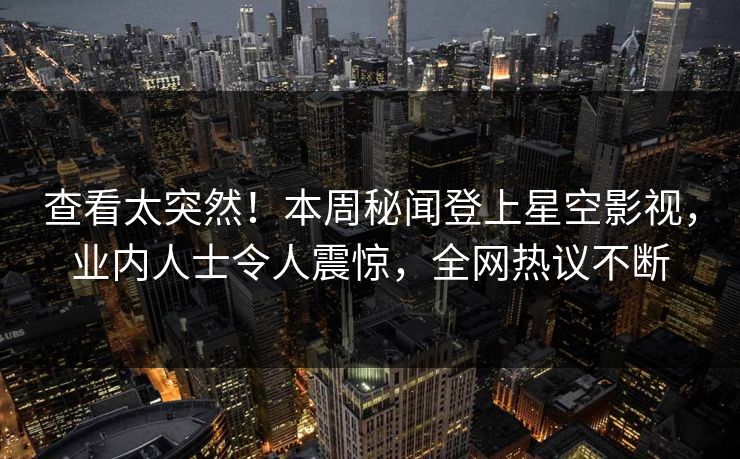 查看太突然！本周秘闻登上星空影视，业内人士令人震惊，全网热议不断