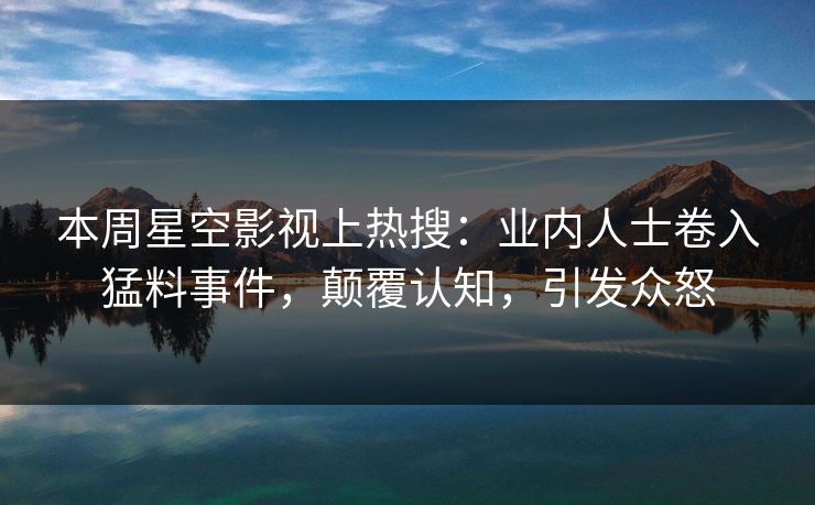 本周星空影视上热搜：业内人士卷入猛料事件，颠覆认知，引发众怒