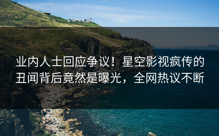 业内人士回应争议！星空影视疯传的丑闻背后竟然是曝光，全网热议不断