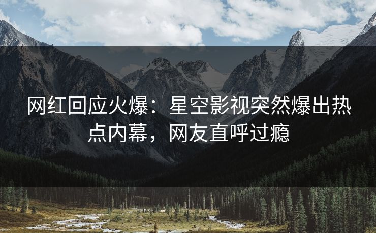 网红回应火爆：星空影视突然爆出热点内幕，网友直呼过瘾