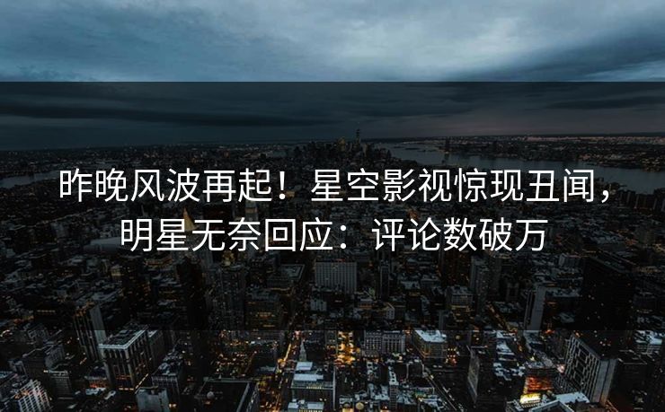 昨晚风波再起！星空影视惊现丑闻，明星无奈回应：评论数破万