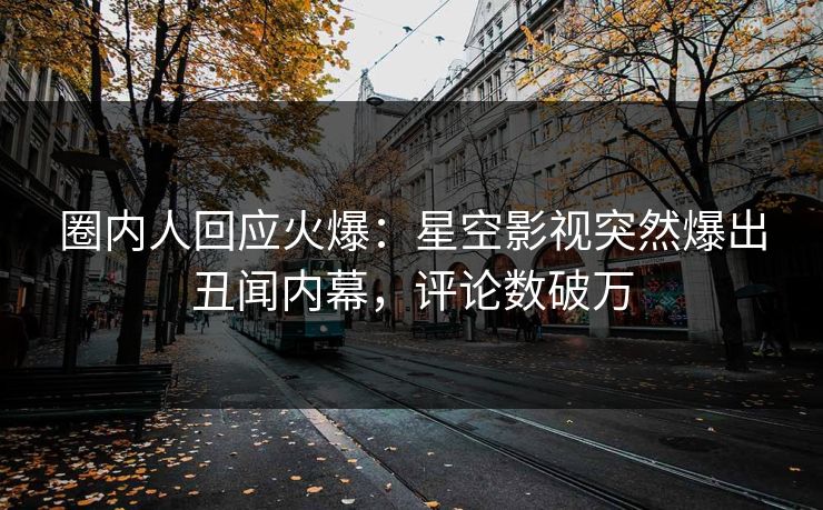 圈内人回应火爆：星空影视突然爆出丑闻内幕，评论数破万