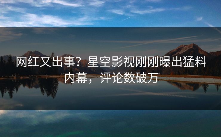 网红又出事？星空影视刚刚曝出猛料内幕，评论数破万