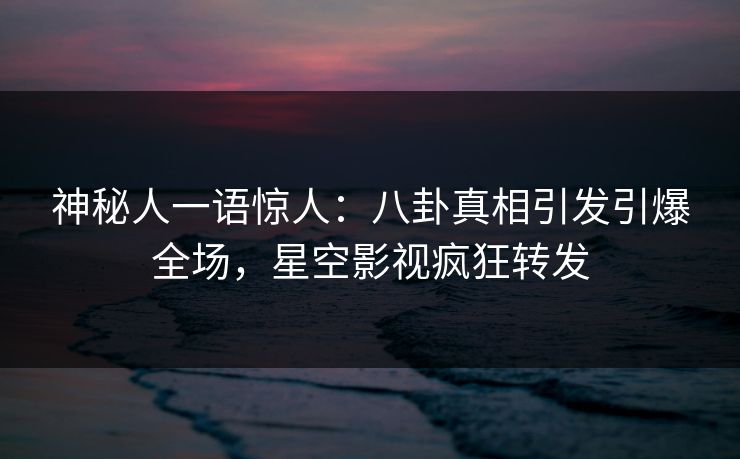 神秘人一语惊人：八卦真相引发引爆全场，星空影视疯狂转发